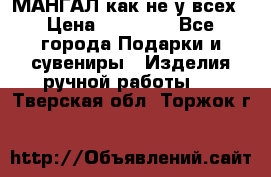 МАНГАЛ как не у всех › Цена ­ 40 000 - Все города Подарки и сувениры » Изделия ручной работы   . Тверская обл.,Торжок г.